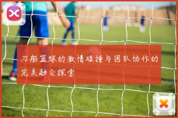 刀船篮球的激情碰撞与团队协作的完美融合探索