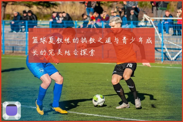 篮球夏教练的执教之道与青少年成长的完美结合探索