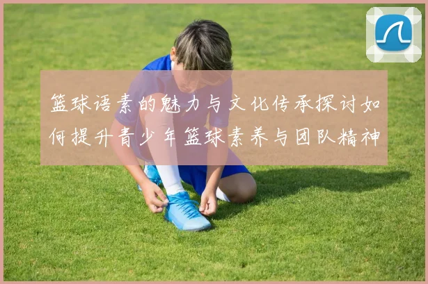 篮球语素的魅力与文化传承探讨如何提升青少年篮球素养与团队精神
