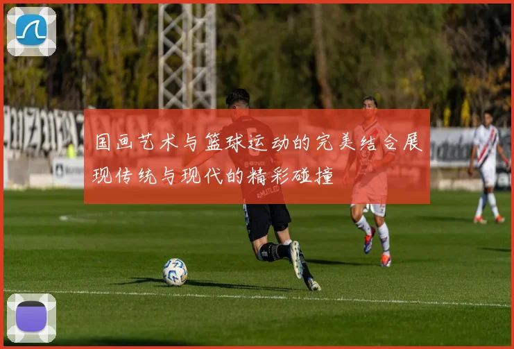 国画艺术与篮球运动的完美结合展现传统与现代的精彩碰撞