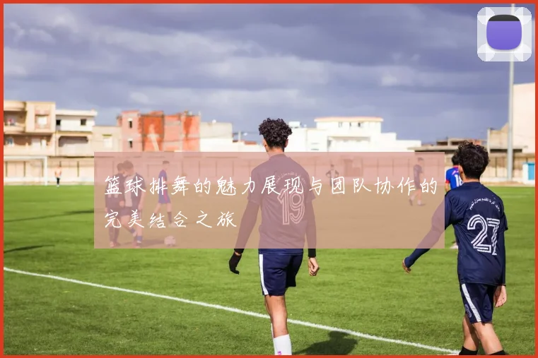篮球排舞的魅力展现与团队协作的完美结合之旅