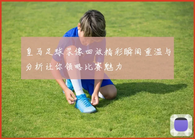 皇马足球录像回放精彩瞬间重温与分析让你领略比赛魅力