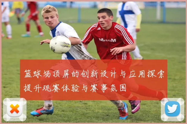 篮球场顶屏的创新设计与应用探索提升观赛体验与赛事氛围